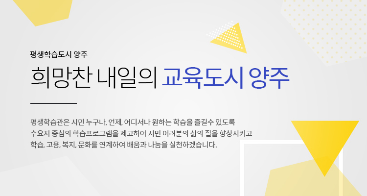 평생학습도시 양주
희망참 내일의 교육도시 양주
평생학습관은 시민 누구나, 언제, 어디서나 원하는 학습을 즐길수 있도록
수요저 중심의 학습프로그램을 제고하여 시민 여려분의 삶의 질을 향상시키고
학습, 고용, 복지, 문화를 연계하여 배움과 나눔을 실천하겠습니다.
