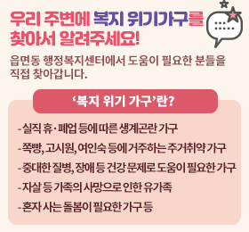 읍면동 행정복지센터에서 도움이 필요한 분들을 직접 찾아갑니다.
‘복지 위기 가구’란?
실직 휴·폐업 등에 따른 생계곤란 가구
쪽빵, 고시원, 여인숙 등에 거주하는 주거취약 가구
중대한 질병, 장애 등 건강 문제로 도움이 필요한 가구
자살 등 가족의 사망으로 인한 유가족
혼자 사는 돌봄이 필요한 가구 등