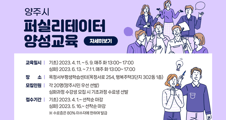 양주시 퍼실리테이터 양성 교육
/교육일시 : 기초 2023.4.11 ~ 5.9. 매주 화13:00 ~ 17:00
심화 2023.6.13.~7.11 매주 화 13:00~17:00
/장소 : 옥정서부평생학습센터(옥정서로254, 행복주택3단지 302동 1층)
/모집인원 : 각 20명(양주시민 우선 선발)
심화과정 수강생 모집 시 기초과정 수료생 선발
/접수기간 : 기초 2023. 4. 1. ~선착순마감
심화 2023. 5. 16.~선착순마감
※수료증은 80% 이수자에 한하여 발급