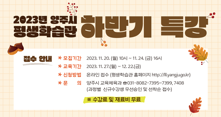2023년 양주시 평생학습관 하반기 특강
접수안내
모집기간 : 2023.11.20.(월) 10시 ~ 11시 24.(금) 16시
교육기간 : 2023.11.27.(월) ~ 12.22.(금)
신청방법 : 온라인 접수(평생학습관 홈페이지 http://lll,yangju,go.kr)
문의 : 양주시 교육체육과 031-8082-7395~7399, 7408 (과정별 신규수강생 우선승인 및 선착순 접수) ※수강료 및 재료비 무료