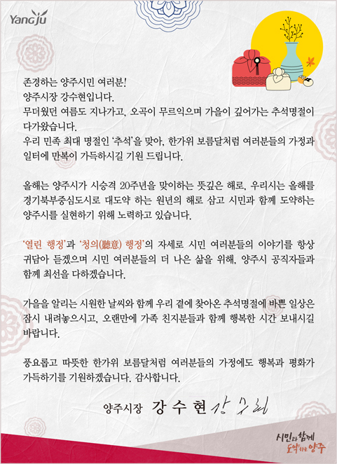 존경하는 양주시민 여러분!
양주시장 강수현입니다.
/무더웠던 여름도 지나가고, 오곡이 무르익으며 가을이 깊어가는 추석명절이 다가왔습니다.
우리 민족 최대 명절인 '추석'을 맞아, 한가위 보름달처럼 여러분들의 가정과 일터에 만복이 가득하시길 기원 드립니다.
/올해는 양주시가 시승격 20주년을 맞이하는 뜻깊은 해로, 우리 시는 올해를 경기북부중심도시로 대도약 하는 원년의 해로 삼고 시민과 함께 도약하는 양주시를 실현하기 위해 노력하고 있습니다.
/'열린 행정'과 '청의(聽意) 행정'의 자세로 시민 여러분들의 이야기를 항상 귀담아 듣겠으며 시민 여러분들의 더 나은 삶을 위해, 양주시 공직자들과 함께 최선을 다하겠습니다.
/가을을 알리는 시원한 날씨와 함께 우리 곁에 찾아온 추석명절에 바쁜 일상은 잠시 내려놓으시고, 오랜만에 가족 친지분들과 함께 행복한 시간 보내시길 바랍니다.
/풍요롭고 따뜻한 한가위 보름달처럼 여러분들의 가정에도 행복과 평화가 가득하기를 기원하겠습니다. 감사합니다.
/양주시장 강수현