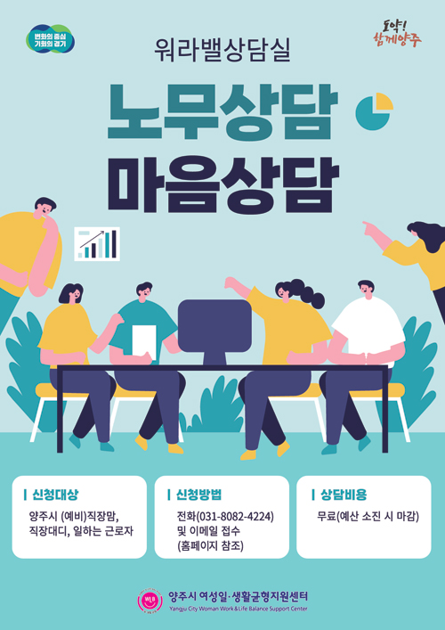 워라밸상담실 / 노무상담 마음상담 / 신청대상 : 양주시 (예비)직장맘, 직장대디, 일하는 근로자 / 신청방법 : 전화(031-8082-4224) 및 이메일 접수(홈페이지 참조) / 상담비용 : 무료(예산 소진 시 마감) / 양주시 여성일·생활균형지원센터