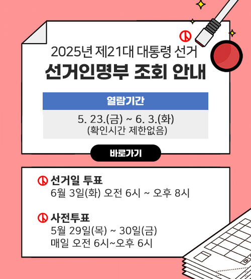 2025년 제21대 대통령 선거인명부 조회 안내. 열람기간: 5. 23.(금) ~ 6. 3.(화) (확인시간 제한없음) 바로가기. 선거일 투표: 6월 3일(화) 오전 6시 ~ 오후 8시. 사전투표: 5월 29일(목) ~ 30일(금) 매일 오전 6시~오후 6시
