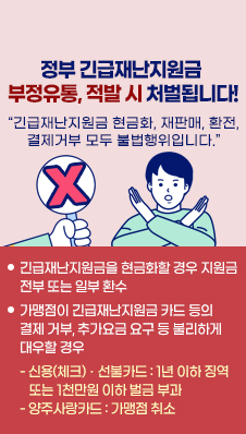 * 정부 긴급재난지원금 부정유통, 적발 시 처벌됩니다!/
“긴급재난지원금 현금화, 재판매, 환전, 결제거부 모두 불법행위입니다.”/
ㅇ 긴급재난지원금을 현금화할 경우 지원금 전부 또는 일부 환수/
ㅇ 가맹점이 긴급재난지원금 카드 등의 결제 거부, 추가요금 요구 등 불리하게 대우할 경우/
- 신용(체크)ㆍ선불카드 : 1년 이하 징역 또는 1천만원 이하 벌금 부과/
- 양주사랑카드 : 가맹점 취소