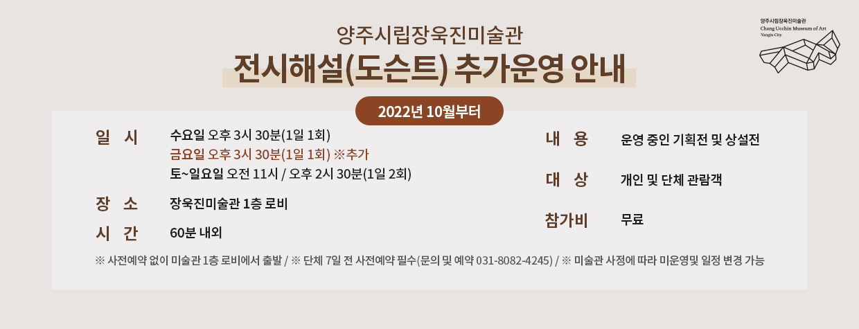 전시해설(도슨트) 추가운영 안내
2022년 10월부터
/일   시   수요일 오후 3시 30분(1일 1회), 금요일 오후 3시 30분(1일 1회), 토~일요일 오전 11시 / 오후 2시 30분(1일 2회)
/장   소   장욱진미술관 1층 로비
/시   간   60분 내외
/내   용   운영 중인 기획전 및 상설전
/대   상   개인 및 단체 관람객
/참가비   무료