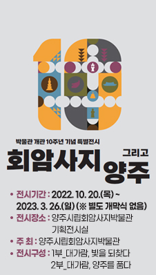 박물관 개관 10주년 기념 특별전시 <회암사지 그리고 양주>
/전시기간 : 2022. 10. 20.(목) ~ 2023. 3. 26.(일) (※ 별도 개막식 없음)
/전시장소 : 양주시립회암사지박물관 기획전시실
/주 최 : 양주시립회암사지박물관
/전시구성 : 1부_대가람, 빛을 되찾다 / 2부_대가람, 양주를 품다