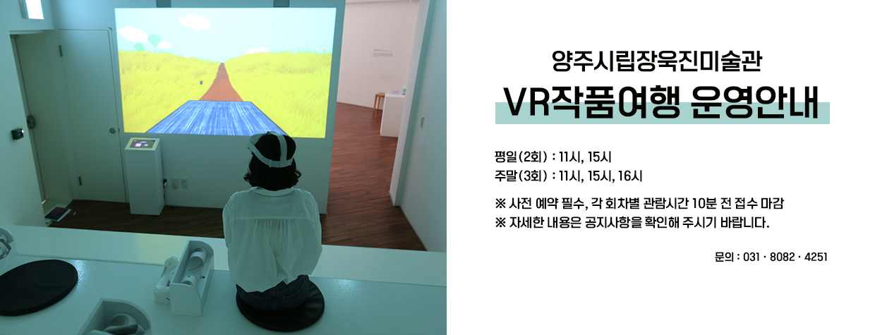 양주시립장욱진미술관 
VR작품여행 운영안내
평일(2회) : 11시, 15시
주말(3회) : 11시, 15시, 16시
※ 사전 예약 필수, 각 회차별 관람시간 10분 전 접수 마감
※ 자세한 내용은 공지사항을 확인해 주시기 바랍니다.
문의 : 031-8082-4251