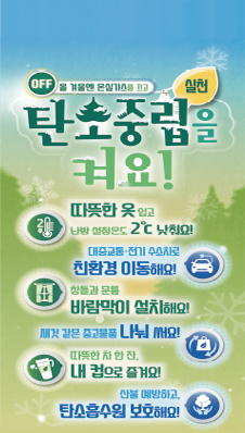 off 올겨울엔 온실가스를 끄고
탄소중립 실천을 켜요!
/따뜻한 옷 입고 난방 설정온도를 2도 낮춰요!
/대중교통·전기 수소차로 친환경 이동해요!
/창틀과 문틈 바람막이 설치해요!
/새것같은 중고물품 나눠 써요!
/따듯한 차 한잔, 내컵으로 즐겨요!
/산불을 예방하고, 탄소흡수원 보호해요!