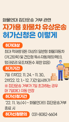 화물연대 집단운송 거부 관련 자가용 화물차 유상운송 허가신청은 이렇게
- 허가대상: 최대 적재량 8톤 이상의 일반형 화물자동차(카고트럭) 및 견인형 특수자동차(트랙터), 탱크로리 유조차(톤수 제한 없음)
- 허가기간:7일(1차‘22. 11. 24. ~ 11. 30., 2차‘22. 12. 1.~ 12. 7.)간 임시허가
※ 집단운송 거부가 7일 초과하는 경우 매 7일마다 자동 연장
- 허가신청기간:‘22. 11. 16.(수) ~ 화물연대의 집단운송거부 종료 시
- 허가신청문의: 031-8082-6604