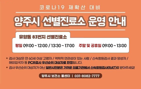 코로나19 재확산 대비
/양주시 선별진료소 운영 안내
/유양동 83번지 선별진료소
/평일 09:00 ~ 12:00 / 13:30 ~ 17:00, 주말 및 공휴일 09:00~13:00
/검사 대상은 만 60세 이상 고령자 / 역학적 연관성이 있는 사람 / 신속항원검사 결과 양성자 / 해외입국자 등 PCR검사 우선순위 대상자로 한정됩니다.
/검사 우선순위 대상자가 아닌 일반시민분은 가까운 의료기관에서 신속항원검사(RAT)를 받아주세요!
/양주시 보건소 콜센터 : 031-8082-7777