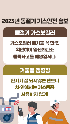 2023년 동절기 가스안전 홍보
/동절기 가스보일러 : 가스보일러 배기통 꼭 한 번 확인하여 일산화탄소 중독사고를 예방합시다.
/겨울철 캠핑장: 환기가 잘 되지않는 텐트나 차 안에서는 가스용품 사용하지 않기!