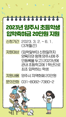 2023년 양주시 초등학생 입학축하금 20만원 지원
- 신청기간 : 2023. 3. 2. ~ 6. 1.(3개월간)
- 지원대상 : (입학일부터 신청일까지 양육자와 함께 양주시에 주민등록을 두고) 2023년에 관내 초등학교에 1학년으로 최초 입학하는 학생
- 지원내용 : 양주시 지역화폐 20만원
- 문의전화 : 031-8082-7380~2