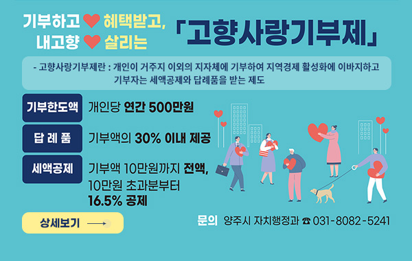 기부하고 혜택받고, 내고향 살리는 고향사랑기부제
- 고향사랑기부제란 : 개인이 거주지 이외의 지자체에 기부하여 지역경제 활성화에
이바지하고 기부자는 세액공제와 답례품을 받는 제도
- 기부한도 : 1인당 연간 500만원
- 혜 택 : (답례품)기부금의 30%이내
(세액공제) 10만원이하 전액, 10만원초과16.5%
문의 : 양주시 자치행정과 031-8082-5241
/상세보기