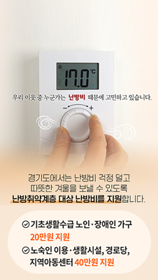 우리 이웃 중 누군가는 난방비 때문에 고민하고 있습니다
/경기도에서는 난방비 걱정 덜고 따듯한 겨울을 보낼 수 있도록
난방취약계층 대상 난방비를 지원합니다.
/기초생활수급 노인·장애인 가구 20만원 지원
/노숙인 이용·생활시설, 경로당, 지역아동센터 40만원 지원