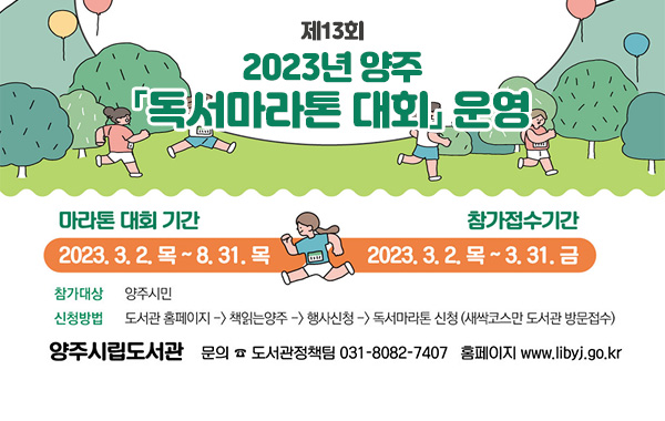 /마라톤 대회 기간 : 2023. 3. 2.목 ~ 8. 31.목
/참가접수기간 : 2023. 3. 2. 목 ~3. 31. 금
/참가대상 : 양주시민
/신청방법 : 도서관홈페이지 → 책읽는양주  → 행사신청  → 독서마라톤신청(새싹코스만 도서관 방문접수)
/양주시립도서관 문의 도서관 정책팀 031-8082-7407 홈페이지 www.libyj.go.kr