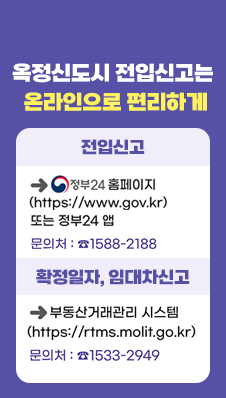 옥정신도시 전입신고는 온라인으로 편리하게
/전입신고 : 정보24홈페이지(http://www.gov.kr) 또는 정부24 앱
문의처 : 1588-2188
/확정일자, 임대차신고 : 부동산거래관리 시스템 (https://rtms.molt.go.kr)
문의처 : 1533-2949