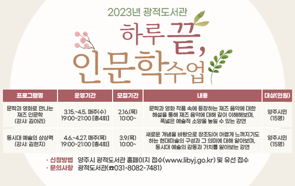 광적도서관 하루 끝, 인문학 수업
1. 문학과 영화로 만나는 재즈 인문학(강사: 김아리) / 3.15.~4.5. 매주(수) 19:00~21:00 [총4회]/ 2.16.(목) 10:00~ / 문학과 영화 작품 속에 등장하는 재즈 음악에 대한 해설을 통해 재즈 음악에 대해 깊이 이해해보며, 폭넓은 예술적 소양을 높일 수 있는 강연 / 양주시민(15명)
2. 동시대 예술의 상상력(강사: 김현지) / 4.6.~4.27. 매주(목) 19:00~21:00 [총4회] / 3. 9.(목) 10:00~ / 새로운 개념을 바탕으로 창조되어 어렵게 느껴지기도 하는 현대미술의 구성과 그 의미에 대해 알아보며, 동시대 예술의 감동과 가치를 알아보는 강연 / 양주시민(15명)
- 신청방법 : 양주시 광적도서관 홈페이지 접수(www.libyj.go.kr) 및 유선 접수
- 문의사항 : 광적도서관(☎031-8082-7481)