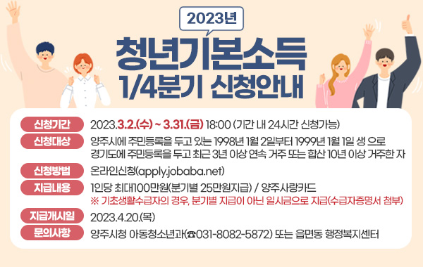 2023년 청년기본소득 1/4분기 신청안내
- 신청기간 : 2023.3.2.(수) ~ 3.31.(금) 18:00 (기간 내 24시간 신청가능)
- 신청대상 : 양주시에 주민등록을 두고 있는 1998년 1월 2일부터 1999년 1월 1일 생 으로 경기도에 주민등록을 두고 최근 3년 이상 연속 거주 또는 합산 10년 이상 거주한 자
- 신청방법 : 온라인신청(apply.jobaba.net)
- 지급내용 : 1인당 최대100만원(분기별 25만원지급) / 양주사랑카드
※ 기초생활수급자의 경우, 분기별 지급이 아닌 일시금으로 지급(수급자증명서 첨부)
- 지급개시일 : 2023.4.20.(목)
- 문의사항 : 양주시청 아동청소년과(☎031-8082-5872) 또는 읍면동 행정복지센터