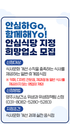 ○ 안심하Go, 함께해Yo! 안심식당 지정 희망업소 모집
- 신청대상 : 식사문화 개선 수칙을 충족하는 식사를 제공하는 일반·휴게음식점
※ 카페, 디저트 전문점, 제과점 등 일반 식사를 제공하지 않는 영업장 제외
- 신청방법 : 양주시보건소 위생과 위생정책팀 신청(031-8082-5280~5283)
- 지정조건 : 식사문화 개선 과제 실천 음식점