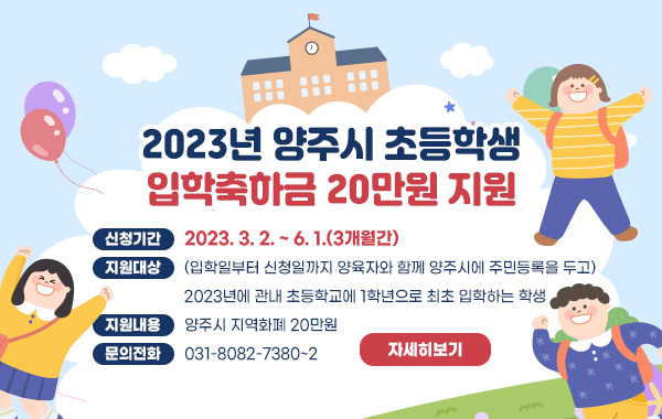 2023년 양주시 초등학생 입학축하금 20만원 지원
- 신청기간 : 2023. 3. 2. ~ 6. 1.(3개월간)
- 지원대상 : (입학일부터 신청일까지 양육자와 함께 양주시에 주민등록을 두고) 2023년에 관내 초등학교에 1학년으로 최초 입학하는 학생
- 지원내용 : 양주시 지역화폐 20만원
- 문의전화 : 031-8082-7380~2