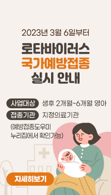 2023년 3월 6일부터
로타바이러스 국가예방접종 실시 안내
/사업대상 : 생후 2개월~6개월 영아
/접종기관 : 지정의료기관(예방접종도우미 누리집에서 확인가능)
/자세히보기