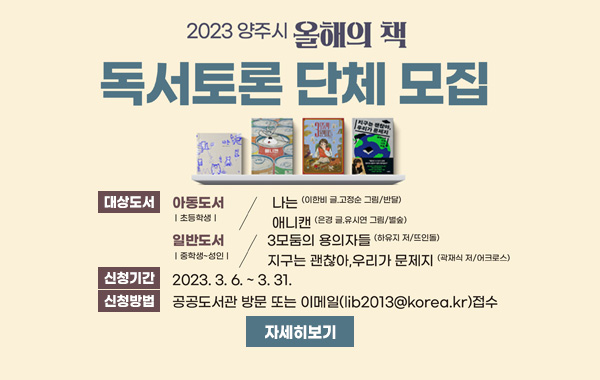 2023 양주시 올해의 책
도서토론 단체 모집
/대상도서 : 아동도서(초등학생) - 나는(이한비 글. 고정순 그림/반달), 애니캔(은경 글, 유시연 그림/벌숲) 일반도서 (중학생, 성인) - 3모둠의 용의자들(하유지 저/뜨인돌), 지구는 괜찮아, 우리가 문제지(곽재식 저/어크로스)
/신청기간 : 2023. 3. 6. ~3. 31.
/신청방법 : 공공도서관 방문 또는 이메일(lib2013@korea.kr)접수/자세히보기