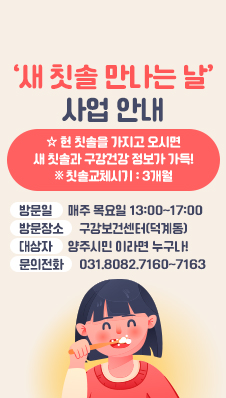 ‘새 칫솔 만나는 날’ 사업 안내
☆ 헌 칫솔을 가지고 오시면 새 칫솔과 구강건강 정보가 가득!
※ 칫솔교체시기 : 3개월
/방문일:매주 목요일 13:00~17:00
/방문장소:구강보건센터(덕계동)
/대상자:양주시민 이라면 누구나!
/문의전화: 031.8082.7160~7163