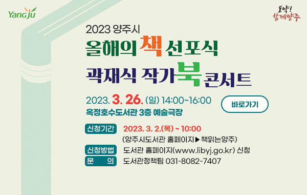 2023 양주 올해의 책 선포식 & 곽재식 작가 북콘서트
 2023. 3. 26.(일) 14:00~16:00 옥정호수도서관 3층 예술극장
❍ 신청기간 : 2023. 3. 2.(목) ~ 10:00 (양주시도서관 홈페이지▶책읽는양주)
❍ 신청방법 : 도서관 홈페이지(www.libyj.go.kr) 신청
❍ 문 의 : 도서관정책팀 031-8082-7407
/바로가기