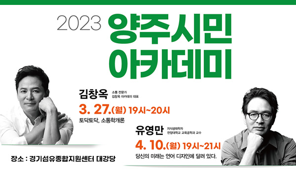 2023 양주시민 아카데미
/김창옥 3. 27.(월) 19시~20시 토닥토닥, 소통학개론
/유영만 4. 10.(월) 19시~21시 당신의 미래는 언어 디자인에 달려 있다.
/장소 : 경기섬유종합지원센터 대강당