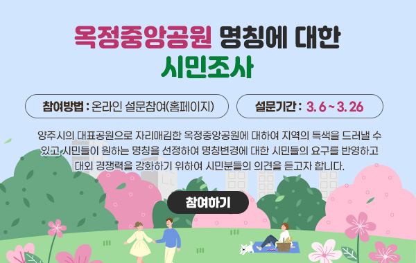옥정중앙공원 명칭에 대한 시민조사
/참여방법 : 온라인 설문참여(홈페이지)
/설문기간 :  3.6~3.26
/홍보내용 : 양주시의 대표공원으로 자리매김한 옥정중앙공원에 대하여 지역의 특색을 드러낼 수 있고 시민들이 원하는 명칭을 선정하여 명칭변경에 대한 시민들의 요구를 반영하고 대외 경쟁력을 강화하기 위하여 시민분들의 의견을 듣고자 합니다.