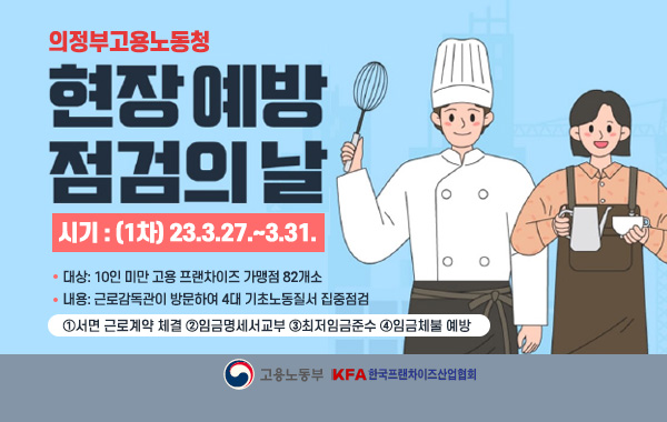 의정부고용노동청 「현장 예방점검의 날」실시
ㅇ시기: (1차) 23.3.27.~3.31.
ㅇ대상: 10인 미만 고용 프랜차이즈 가맹점 82개소
ㅇ내용: 근로감독관이 방문하여 4대 기초노동질서 집중점검
①서면 근로계약 체결②임금명세서교부③최저임금준수④임금체불 예방
/고용노동부 KFA 한국프렌차이즈산업협회