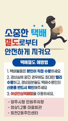 소중한 택배 절도로부터 안전하게 지켜요
/택배절도 예방법
1. 택배물품은 본인이 직접 수령하세요
2. 경비실에 맡긴 경우에도 최대한 빨리 수령하고, 경비원분들도 택배수령인의
신분을 반드시 확인해주세요
3. 여성안심택배함을 이용하세요.
- 양주시청 민원주차장  - 엄상1,2통 마을회관 - 회천2동주민센터