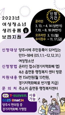 2023년 여성청소년 생리용품 보편지원
/신청대상 : 양주시에 주민등록이 되어있는 만11~18세(05.01.01.~12.12.31.) 여성청소년
/신청방법 : 온라인 접수(경기지역화폐 앱) 혹은 읍면동 행정복지 센터 방문
/신청기간
/온라인: 3. 13 ~ 4. 14 (상반기) 7.10 ~ 8. 18 (하반기)
/오프라인 : 3. 13.(월) ~ 11. 17.(금) 수시접수
/지원내용 : 연 156천원 (월 13천원, 경기지역화폐로 반기별 지급)
/문 의 처 : 주소지 읍면동 행정복지센터
/CU, GS25, 세븐일레븐, emart24 양주시 편의점 중 경기지역화폐 가맹점 사용가능