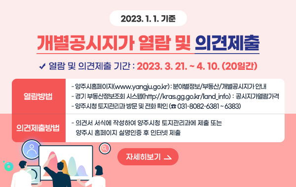 2023. 1. 1. 기준 개별공시지가 열람 및 의견제출
/열람 및 의견제출 기간 : 2023. 3. 21. ~ 4. 10. (20일간)
/열람방법
- 양주시홈페이지(www.yangju.go.kr) : 분야별정보/부동산/개별공시지가 안내
- 경기 부동산정보조회 시스템(http://kras.gg.go.kr/land_info)：공시지가열람가격
- 양주시청 토지관리과 방문 및 전화 확인 (☎ 031-8082-6381 ~ 6383)
/의견제출방법
- 의견서 서식에 작성하여 양주시청 토지관리과에 제출 또는 양주시 홈페이지 실명인증 후 인터넷 제출
/자세히보기