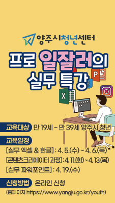 양주시청년센터
/프로일잘러의 실무 스킬 특강
/교육대상 : 만 19세 ~ 만 39세 양주시 청년
/교육일정 : [실무 엑셀 & 한글] : 4. 5.(수) ~ 4. 6.(목)
[콘텐츠크리에이터 과정] : 4. 11.(화) ~ 4. 13.(목)
[실무 파워포인트] : 4. 19.(수)
/신청방법 : 온라인 신청(홈페이지 https://www.yangju.go.kr/youth)