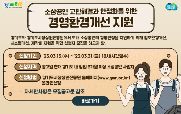소상공인 고민해결과 안정화를 위한 경영환경개선 지원
- 경기도와 경기도시장상권진흥원에서 도내 소상공인의 경영안정을 지원하기 위해 점포환경개선, 시스템개선, 제작비 지원을 위한 신청자 모집을 하고자 함.
·신청기간:‘23.03.15.(수) ~‘23.03.31.(금) 18시(시간엄수)
·신청자격: 공고일 현재 경기도 내 창업 6개월 이상 소상공인 사업자
·신청방법: 경기도시장상권진흥원 홈페이지(www.gmr.or.kr) 온라인신청
·자세한사항은 모집공고문 참조