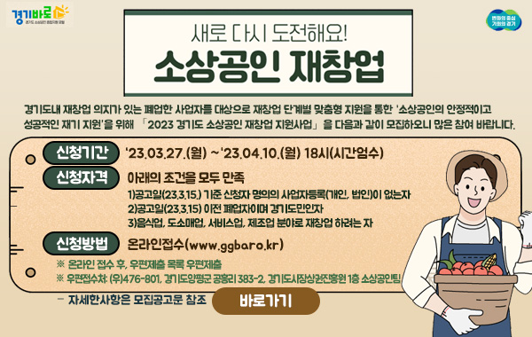 새로 다시 도전해요!
소상공인 재창업
- 경기도내 재창업 의지가 있는 폐업한 사업자를 대상으로 재창업 단계별 맞춤형 지원을 통한 ‘소상공인의 안정적이고 성공적인 재기 지원’을 위해 「2023 경기도 소상공인 재창업 지원사업」을 다음과 같이 모집하오니 많은 참여 바랍니다.
·신청기간:‘23.03.27.(월) ~‘23.04.10.(월) 18시(시간엄수)
·신청자격: 아래의 조건을 모두 만족
1)공고일(23.3.15.) 기준 신청자 명의의 사업자등록(개인, 법인)이 없는자
2)공고일(23.3.15) 이전 폐업자이며 경기도민인자
3)음식업, 도소매업, 서비스업, 제조업 분야로 재창업 하려는 자
·신청방법: 온라인접수(www.ggbaro.kr)
※ 온라인 접수 후, 우편제출 목록 우편제출
※ 우편접수처: (우)476-801, 경기도양평군 공흥리 383-2, 경기도시장상권진흥원 1층 소상공인팀
·자세한사항은 모집공고문 참조