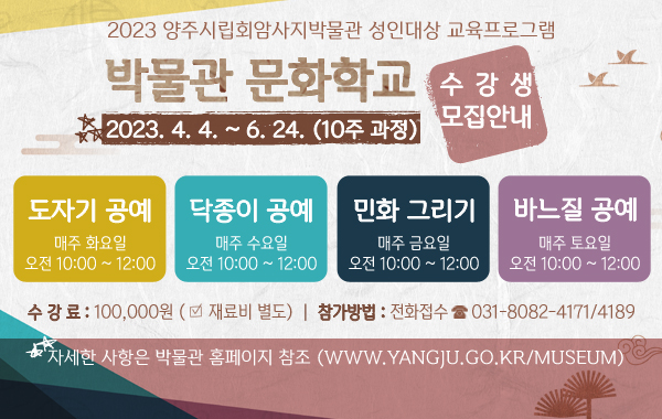 양주시립회암사지박물관 성인대상 교육프로그램 
/「2023, 박물관 문화학교」 수강생 모집안내
/운영기간 : 2023. 4. 4. ~ 6. 24. (10주 과정)
/도자기 공예 : 매주 화요일 오전 10:00 ~ 12:00
/닥종이 공예 : 매주 수요일 오전 10:00 ~ 12:00
/민화 그리기 : 매주 금요일 오전 10:00 ~ 12:00
/바느질 공예 : 매주 토요일 오전 10:30 ~ 12:30
/수 강 료 : 100,000원 (※ 재료비 별도)
/참가방법 : 전화접수(031-8082-4171/4189)
/자세한 사항은 박물관 홈페이지 참조 (www.yangju.go.kr/museum)