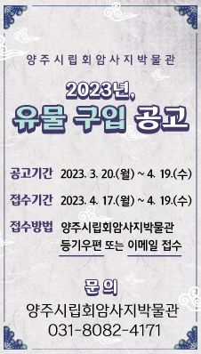 양주시립회암사지박물관 
/2023년, 유물 구입 공고
/공고기간 : 2023. 3. 20.(월) ~ 4. 19.(수)
/접수기간 : 2023. 4. 17.(월) ~ 4. 19.(수)
/접수방법 : 양주시립회암사지박물관 등기우편 또는 이메일 접수
/문 의 : 양주시립회암사지박물관 ☎ 031-8082-4171