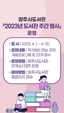 양주시도서관 ‘2023년 도서관 주간 행사’ 운영
- 일 시 : 2023. 4. 1. ~ 4. 30.
- 운영내용 : 작가와의 만남, 공연, 체험프로그램 등 22개 행사
- 운영방법 : 양주시도서관(9개소) 대면 운영
- 참여방법 : 양주시도서관 홈페이지 접수
