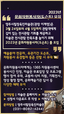 2023년 문화자원봉사자(도슨트) 모집
/양주시립장욱진미술관(관장 이계영)은 3월 24일부터 4월 5일까지 관람객에게 깊이 있는 전시관람 기회를 제공하고 미술관 전시관람 만족도를 높이기 위해 ‘2023년 문화자원봉사자(도슨트)’를 모집
/예술분야 전공자, 유관기간 도슨트, 자원봉사 유경험자 등은 선발 시 우대
/문화자원봉사자에게는 1365 자원봉사센터 봉사시간 인정, 미술관 무료입장 및 프로그램 행사 참여 우대, 교통비·식비 지원, 기획전시 영상 촬영 참여, 문화예술기관 답사 등 다양한 혜택 부여
/참여방법 :  참여 희망자는 미술관 홈페이지(미술관 소식)에서 신청서를 다운받아 작성 후 이메일로 접수
/문의방법 : 양주시립장욱진미술관(031-8082-4244)