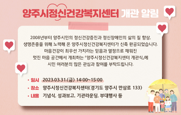 양주시정신건강복지센터 개관 알림
/2008년부터 양주시민의 정신건강증진과 정신장애인의 삶의 질 향상, 생명존중을 위해 노력해 온 양주시정신건강복지센터가 신축 완공되었습니다.
마음건강이 최우선 가치라는 믿음과 열정으로 채워진 멋진 마음 공간에서 개최하는
「양주시정신건강복지센터 개관식」에 시민 여러분의 많은 관심과 참여를 부탁드립니다.
/일시: 2023.03.31.(금) 14:00~15:00
/장소: 양주시정신건강복지센터(경기도 양주시 만삼로 133)
/내용: 기념식, 성과보고, 기관라운딩, 부대행사 등