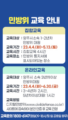 민방위 교육 안내
- 집합교육
/교육대상 양주시소속 1~2년차 민방위 대원
/교육기간 23.4.4.(화)~5.13.(토)
/교육시간 집합교육 4시간
/교육장소 민방위 통지서에 표시되어있는 장소
- 온라인교육
/교육대상 양주시 소속 3년차이상 민방위대원
/교육기간 23.4.4.(화)~6.30.(금)
/교육시간 3~4년차: 2시간, 5년차이상대원: 1시간
/교육방법 디지털민방위(www.civildefense.co.kr) 사이트에 접속하여 본인 인증 후 교육 진행
- 교육문의 1800-6147(평일09~18시/토·일 공휴일 휴무)