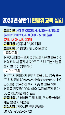 2023년 상반기 민방위 교육 실시
○ 교육기간 : (집 합) 2023. 4. 4.(화) ~ 5. 13.(토)
(사이버) 2023. 4. 4.(화) ~ 6. 30.(금) (기간 내 24시간 운영)
○ 교육대상 : 양주시 민방위대원
○ 교육방법 : 집합교육 및 사이버교육
- 집합교육
‧ 통지서에 따른 일시 및 장소로 방문 후 교육 이수
‧ 입퇴실 시 통지서 QR코드 스캔 또는 신분증 확인 후 수기 명부 작성
- 사이버교육
‧ 양주시 홈페이지 민방위교육 배너 접속 또는 “디지털 민방위”(www.civildefense.co.kr) 
사이트에 접속하여 본인 인증 후 교육 진행
‧ 교육 진도율 100% 이수, 객관식 문제 평가 70점 이상이면 이수 완료
○ 교육내용 : 민방위제도 및 임무, 민방공·화생방·재난 발생 시 역할 등
○ 문의사항 : 양주시청 안전건설과 (☎ 031-8082-6772)