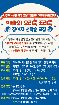 양주시여성일‧생활균형지원센터,
/가족친화프로그램 /「아빠와 요리쿡조리쿡」참여자 선착순 모집
/양주시여성일생활균형지원센터에서는「아빠와 요리쿡조리쿡」운영에 따른 참여자를
/모집하오니, 참여를 희망하는 분들은 5. 1.(월)부터 신청해 주시기 바랍니다.
/모집대상 : 초1~초4 자녀를 둔 직장대디, 한부모 가정
/모집인원 : 회차별 10가구 (20명/부모10명,자녀10명)
/교육기간 : 2023. 5. 13.(토) ~ 6. 24.(토) 토요일 10:00~12:30
/접수기간 : 2023. 5. 1.(월) 오전 10:00 ~ 6. 16.(금) ※ 회차별 상이
/접수방법 : 온라인 접수
/양주시여성일‧생활균형지원센터 홈페이지/https://www.yangju.go.kr/vision/index.do)
/접수문의 : 양주시여성일‧생활균형지원센터 /(☎ 031-8082-4223)