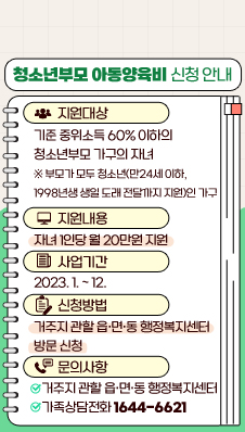 청소년부모 아동양육비 신청 안내
/지원대상 : 기준 중위소득 60% 이하의 청소년부모 가구의 자녀
/※ 부모가 모두 청소년(만24세 이하, 1998년생 생일 도래 전달까지 지원)인 가구
/지원내용 : 자녀 1인당 월 20만원 지원
/사업기간 : 2023. 1. ~ 12.
/신청방법 : 거주지 관할 읍·면·동 행정복지센터 방문 신청
/문의사항 : 
- 거주지 관할 읍·면·동 행정복지센터
- 가족상담전화 1644-6621