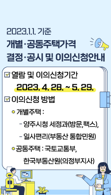 [ 2023.1.1.기준 개별·공동주택가격 결정·공시 및 이의신청안내 ]
/열람 및 이의신청기간 : 2023. 4. 28. ~ 5. 29.
/이의신청 방법
/- 개별주택 : 양주시청 세정과(방문,팩스), 일사편리(부동산 통합민원)
/- 공동주택 : 국토교통부, 한국부동산원(의정부지사)