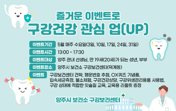 즐거운 이벤트로 구강건강 관심 업(UP)
이벤트기간 : 5월 매주 수요일(3일, 10일, 17일, 24일, 31일)
이벤트시간 : 13:00 ~ 17:30
이벤트대상 : 양주 관내 선생님, 만 19세(20세)가 되는 성년, 부부
이벤트장소 : 양주시 보건소 구강보건센터(덕계동)
이벤트 : 구강보건센터 견학, 행운번호 추첨, OX퀴즈 기념품, 입속세균측정, 불소체험, 구강건강상담, 구강위생관리용품 사용법, 구강 상태에 적합한 잇솔질 교육, 교육용 리플릿 증정
양주시 보건소 구강보건센터