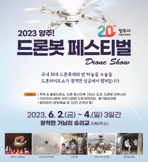 2023 양주 드론봇 페스티벌
/국내 최대 드론 축제와 밤 하늘을 수놓을 드론라이트쇼가 광적면 상공에서 펼쳐집니다.
/주요행사
/*폭죽&불꽃드론쇼, 드론 동시이륙 기네스 도전, 드론봇 전투시연
/*지상작전사령부·양주시장배 드론경연대회, 헬기탑승체험
/음악공연(문화예술 및 1군단 군악대 등)
/2023.6.2(금) ~ 6.4(일) 3일간
/광적면 가납리 승리교