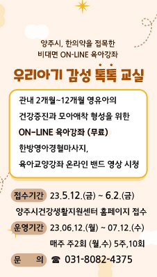 양주시, 한의약을 접목한 비대면 On-Line 육아강좌
/우리아기 감성 톡톡 교실
/관내 2개월~12개월 영유아의 건강증진과 모아애착 형성을 위한 
/On-Line 육아강좌 (무료)
/한방영아경혈마사지, 육아교양강좌 온라인 밴드 영상 시청
/접수기간 : 23.05.12.(금) ~ 06.02.(금) 
/양주시건강생활지원센터 홈페이지 접수
/운영기간 : 23.06.12.(월) ~ 07.12.(수), 
/매주 주2회 (월,수) 5주,10회
/문의 : 031-8082-4375